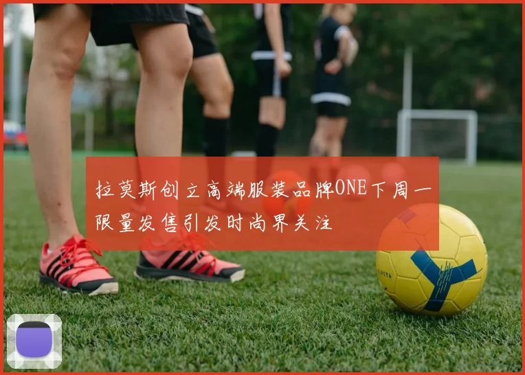 拉莫斯创立高端服装品牌ONE下周一限量发售引发时尚界关注