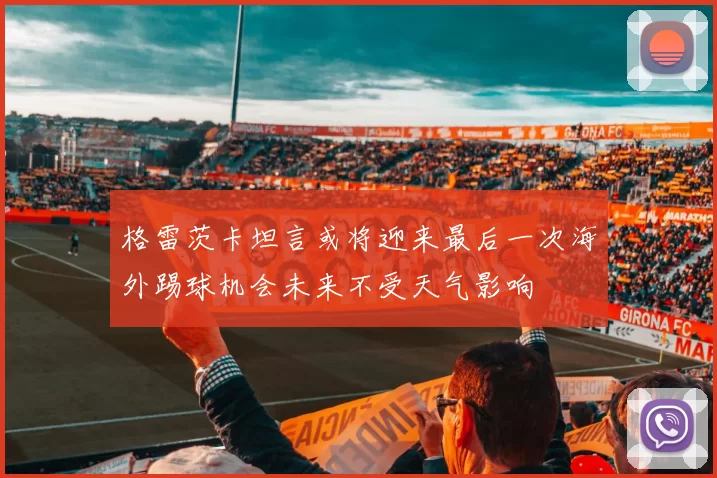 格雷茨卡坦言或将迎来最后一次海外踢球机会未来不受天气影响