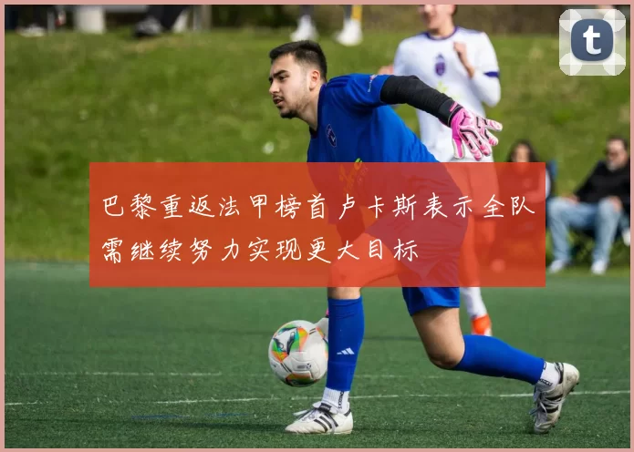 巴黎重返法甲榜首卢卡斯表示全队需继续努力实现更大目标