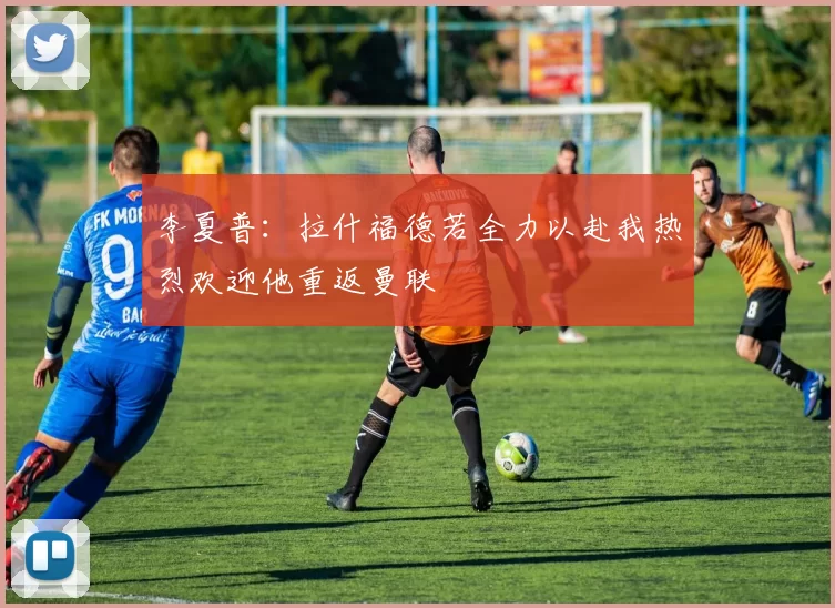 李夏普：拉什福德若全力以赴我热烈欢迎他重返曼联