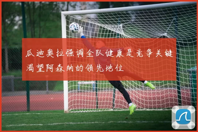 瓜迪奥拉强调全队健康是竞争关键渴望阿森纳的领先地位