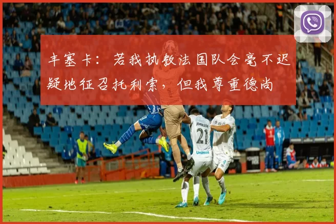 丰塞卡：若我执教法国队会毫不迟疑地征召托利索，但我尊重德尚
