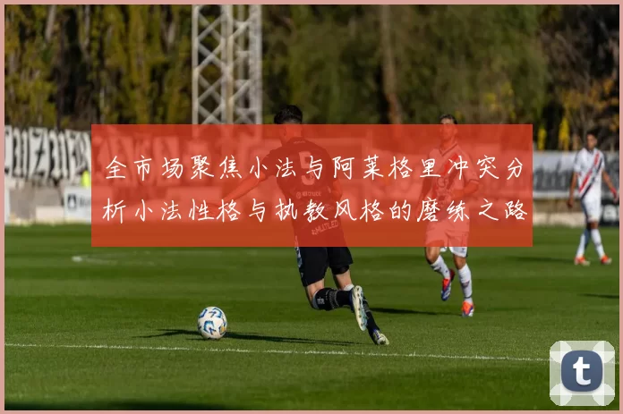 全市场聚焦小法与阿莱格里冲突分析小法性格与执教风格的磨练之路