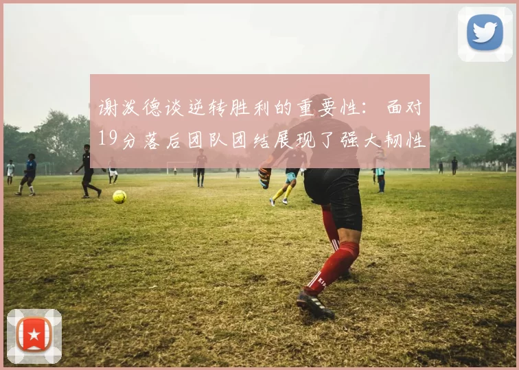 谢泼德谈逆转胜利的重要性：面对19分落后团队团结展现了强大韧性