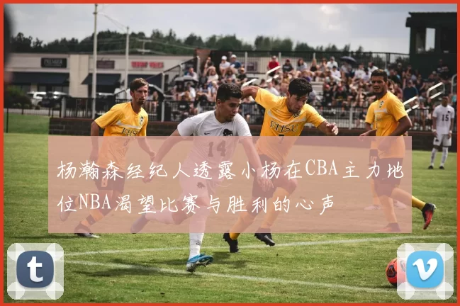 杨瀚森经纪人透露小杨在CBA主力地位NBA渴望比赛与胜利的心声