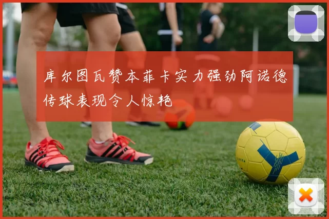 库尔图瓦赞本菲卡实力强劲阿诺德传球表现令人惊艳