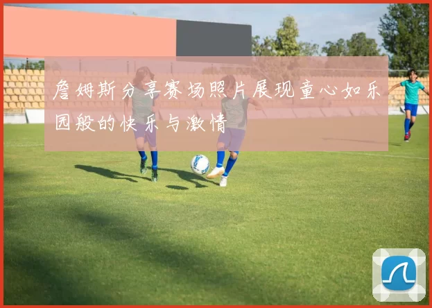 詹姆斯分享赛场照片展现童心如乐园般的快乐与激情