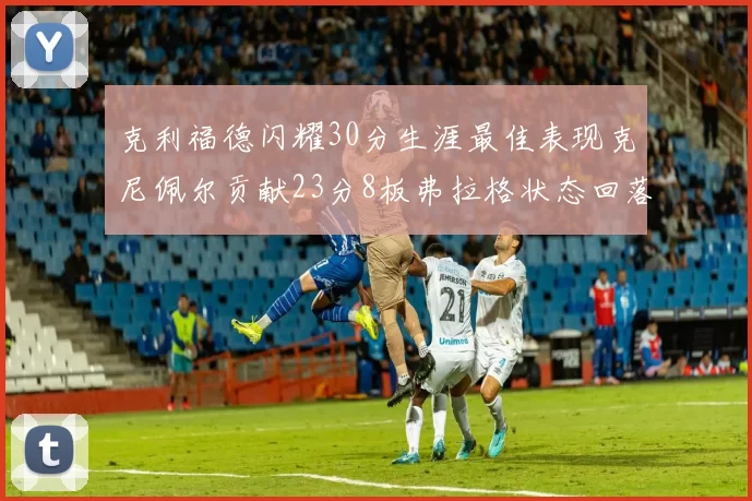 克利福德闪耀30分生涯最佳表现克尼佩尔贡献23分8板弗拉格状态回落仅得14分