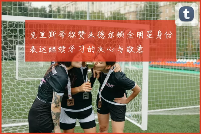 克里斯蒂称赞米德尔顿全明星身份表达继续学习的决心与敬意