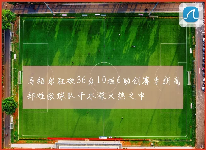 马绍尔狂砍36分10板6助创赛季新高却难救球队于水深火热之中