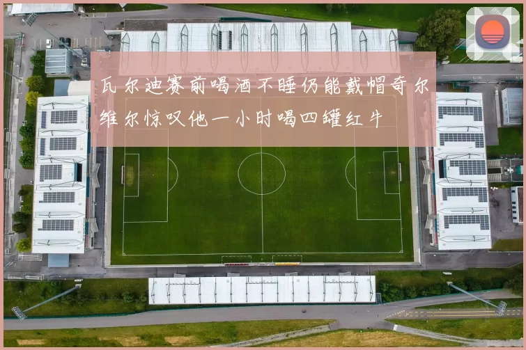 瓦尔迪赛前喝酒不睡仍能戴帽奇尔维尔惊叹他一小时喝四罐红牛
