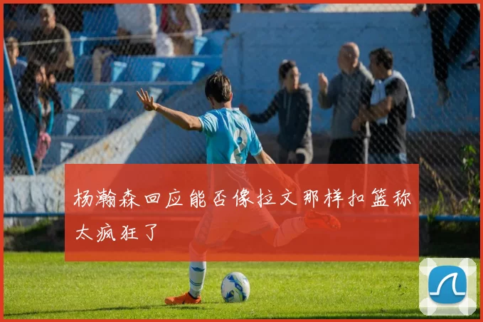 杨瀚森回应能否像拉文那样扣篮称太疯狂了