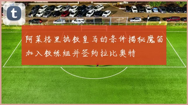 阿莱格里执教皇马的条件揭秘魔笛加入教练组并签约拉比奥特