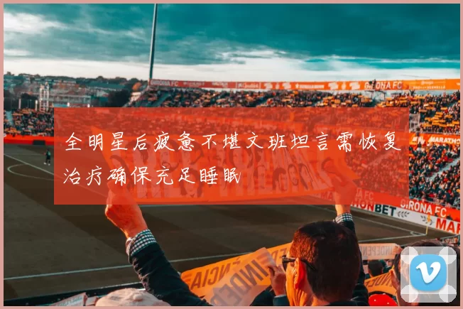 全明星后疲惫不堪文班坦言需恢复治疗确保充足睡眠