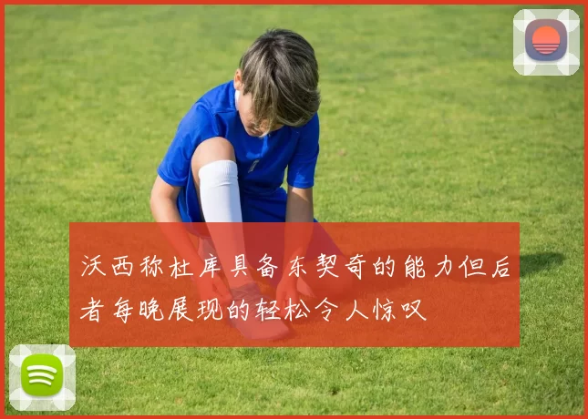 沃西称杜库具备东契奇的能力但后者每晚展现的轻松令人惊叹