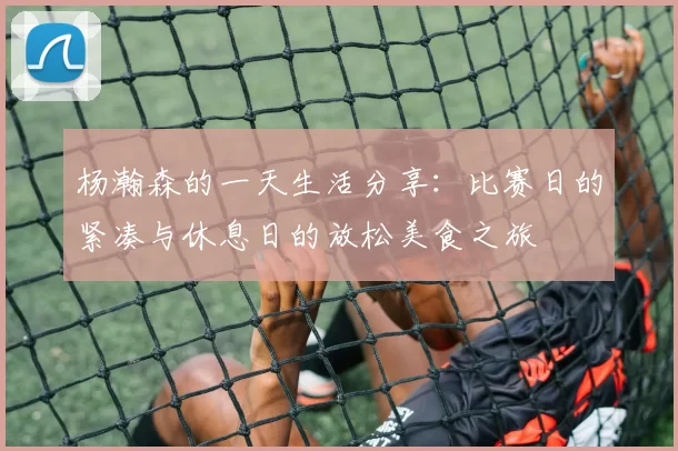 杨瀚森的一天生活分享：比赛日的紧凑与休息日的放松美食之旅