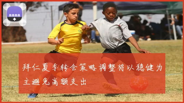 拜仁夏季转会策略调整将以稳健为主避免高额支出