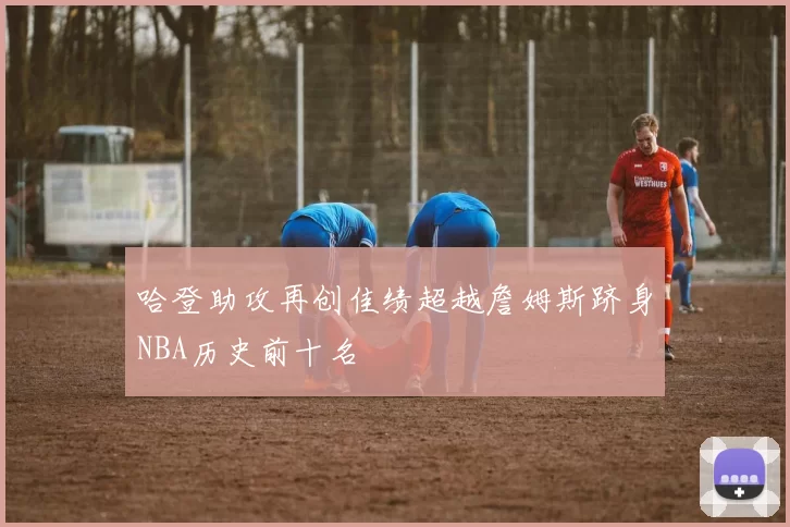 哈登助攻再创佳绩超越詹姆斯跻身NBA历史前十名