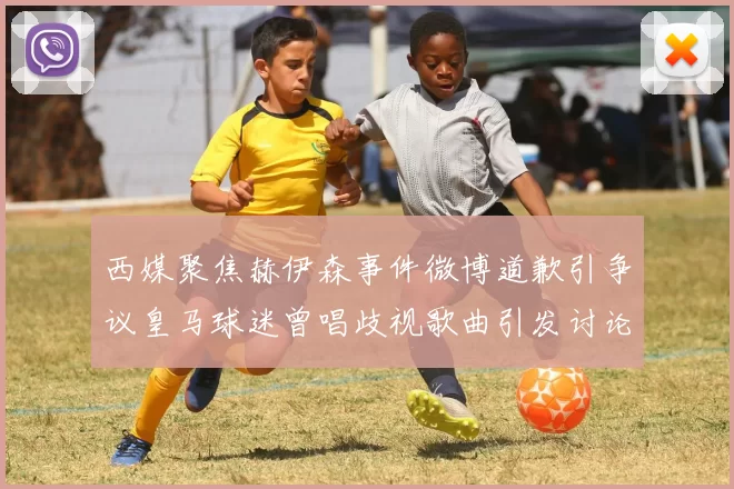 西媒聚焦赫伊森事件微博道歉引争议皇马球迷曾唱歧视歌曲引发讨论