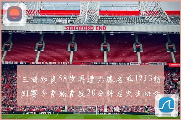 三浦知良58岁再遭无缘名单J2J3特别赛季首轮首发20分钟后失去机会