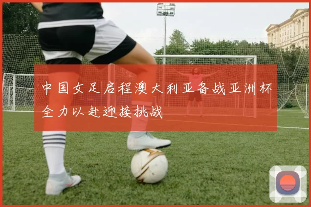 中国女足启程澳大利亚备战亚洲杯全力以赴迎接挑战