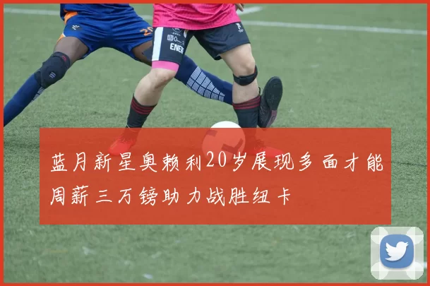 蓝月新星奥赖利20岁展现多面才能周薪三万镑助力战胜纽卡