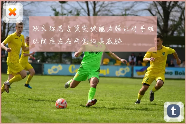 欧文称恩古莫突破能力强让对手难以防范左右两侧均具威胁