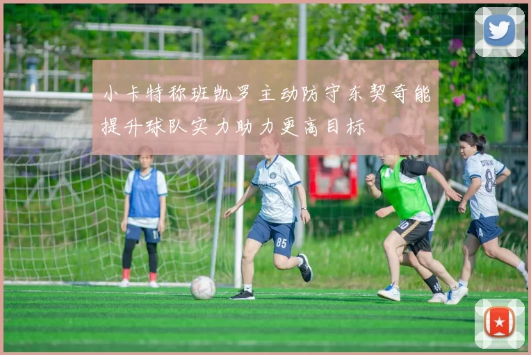 小卡特称班凯罗主动防守东契奇能提升球队实力助力更高目标
