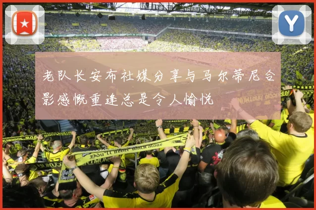 老队长安布社媒分享与马尔蒂尼合影感慨重逢总是令人愉悦